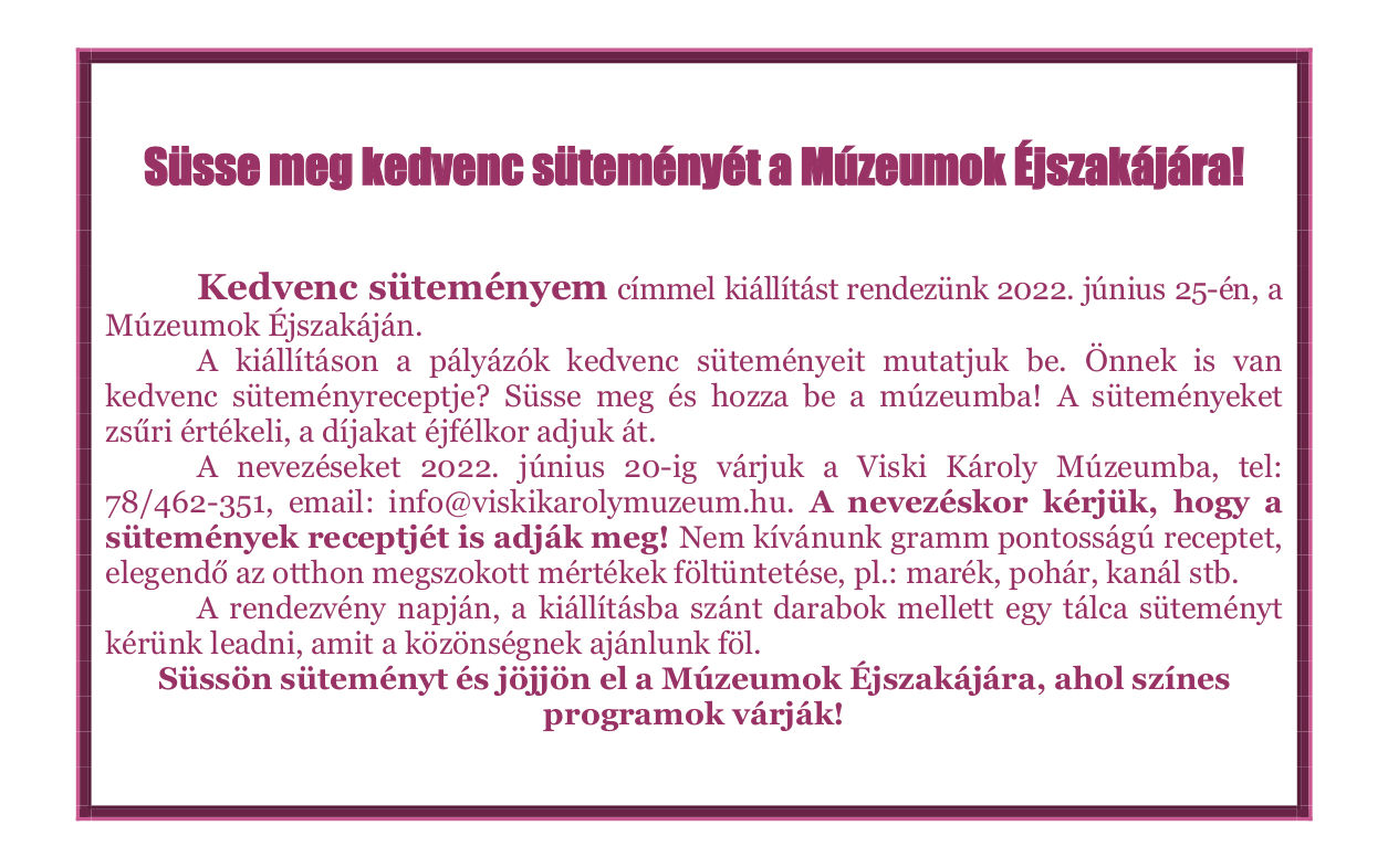   Süsse meg kedvenc süteményét a Múzeumok Éjszakájára!   	Kedvenc süteményem címmel kiállítást rendezünk 2022. június 25-én, a Múzeumok Éjszakáján. 	A kiállításon a pályázók kedvenc süteményeit mutatjuk be. Önnek is van kedvenc süteményreceptje? Süsse meg és hozza be a múzeumba! A süteményeket zsűri értékeli, a díjakat éjfélkor adjuk át. 	A nevezéseket 2022. június 20-ig várjuk a Viski Károly Múzeumba, tel: 78/462-351, email: info@viskikarolymuzeum.hu. A nevezéskor kérjük, hogy a sütemények receptjét is adják meg! Nem kívánunk gramm pontosságú receptet, elegendő az otthon megszokott mértékek föltüntetése, pl.: marék, pohár, kanál stb. 	A rendezvény napján, a kiállításba szánt darabok mellett egy tálca süteményt kérünk leadni, amit a közönségnek ajánlunk föl. Süssön süteményt és jöjjön el a Múzeumok Éjszakájára, ahol színes programok várják!