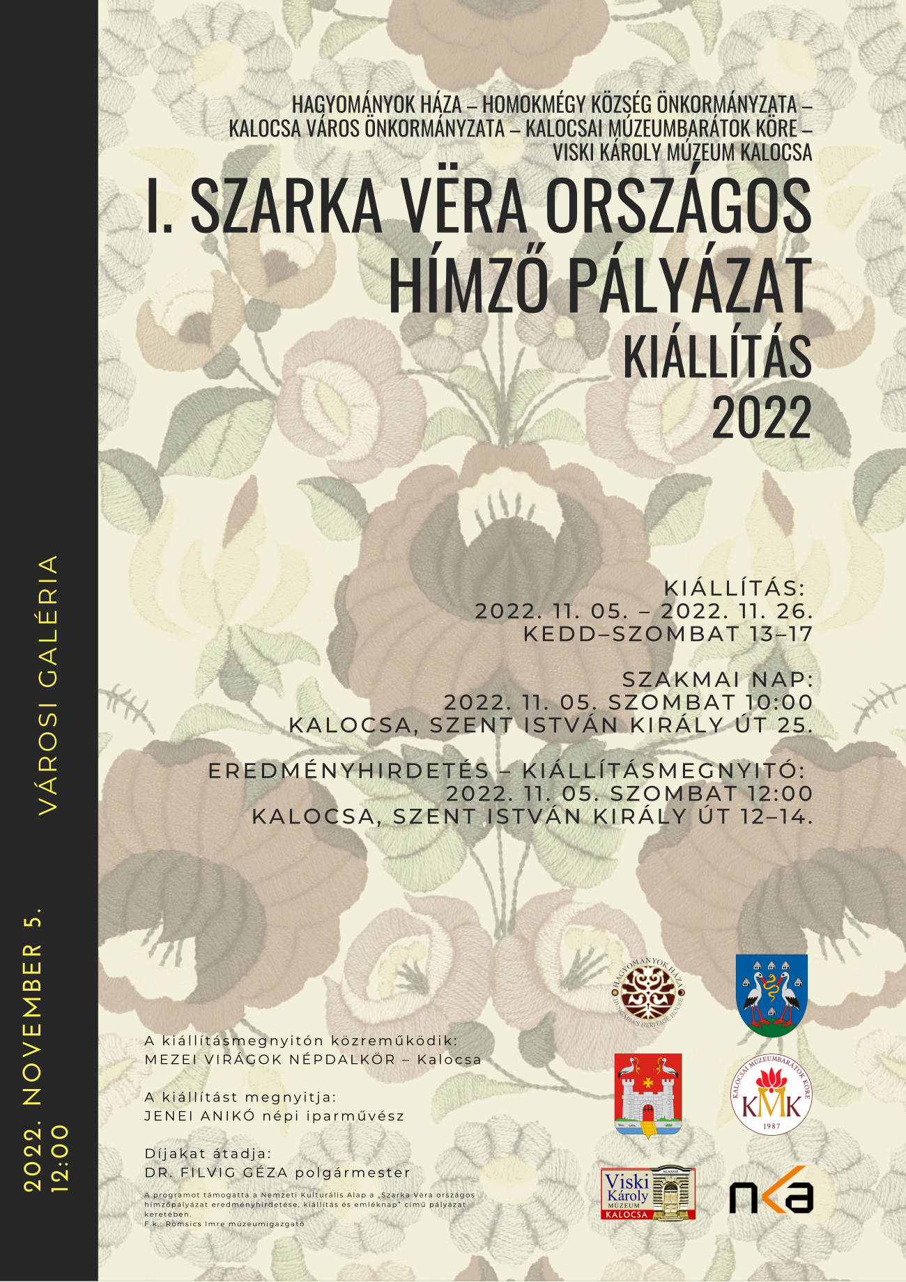 Hagyományok Háza – Homokmégy Község Önkormányzata – Kalocsa Város Önkormányzata – Kalocsai Múzeumbarátok Köre – Viski Károly Múzeum Kalocsa I. Szarka Vëra Országos Hímző pályázat kiállítás 2022 Kiállítás: 2022. 11. 05. – 2022. 11. 26. Kedd–Szombat 13–17 Szakmai nap: 2022. 11. 05. Szombat 10:00 Kalocsa, Szent István király út 25. eredményhirdetés – Kiállításmegnyitó: 2022. 11. 05. szombat 12:00 Kalocsa, Szent István király út 12–14. A kiállításmegnyitón közreműködik: MEZEI VIRÁGOK NÉPDALKÖR – Kalocsa A kiállítást megnyitja: JENEI ANIKÓ népi iparművész Díjakat átadja: DR. FILVIG GÉZA polgármester A programot támogatta a Nemzeti Kulturális Alap a „Szarka Vëra országos hímzőpályázat eredményhirdetése, kiállítás és emléknap” című pályázat keretében. F.k.: Romsics Imre múzeumigazgató 2022. november 5. 12:00 Városi Galéria