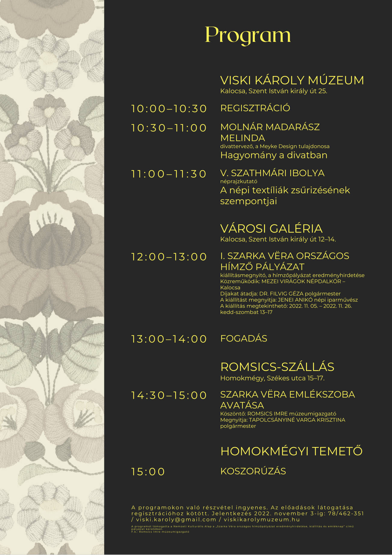 Program Viski Károly Múzeum Kalocsa, Szent István király út 25. 10:00–10:30 Regisztráció 10:30–11:00 MOLNÁR MADARÁSZ MELINDA divattervező, a Meyke Design tulajdonosa Hagyomány a divatban 11:00–11:30 V. Szathmári Ibolya néprajzkutató A népi textíliák zsűrizésének szempontjai Városi Galéria Kalocsa, Szent István király út 12–14. 12:00–13:00 I. Szarka Vëra országos hímző pályázat kiállításmegnyitó, a hímzőpályázat eredményhirdetése Közreműködik: MEZEI VIRÁGOK NÉPDALKÖR – Kalocsa Díjakat átadja: DR. FILVIG GÉZA polgármester A kiállítást megnyitja: JENEI ANIKÓ népi iparművész A kiállítás megtekinthető: 2022. 11. 05. – 2022. 11. 26. kedd-szombat 13–17 13:00–14:00 Fogadás Romsics-szállás Homokmégy, Székes utca 15–17. 14:30–15:00 Szarka Vëra emlékszoba avatása Köszöntő: ROMSICS IMRE múzeumigazgató Megnyitja: TAPOLCSÁNYINÉ VARGA KRISZTINA polgármester Homokmégyi temető 15:00 Koszorúzás A programokon való részvétel ingyenes. Az előadások látogatása regisztrációhoz kötött. Jelentkezés 2022. november 3-ig: 78/462-351 / viski.karoly@gmail.com / viskikarolymuzeum.hu A programot támogatta a Nemzeti Kulturális Alap a „Szarka Vëra országos hímzőpályázat eredményhirdetése, kiállítás és emléknap” című pályázat keretében. F.k.: Romsics Imre múzeumigazgató