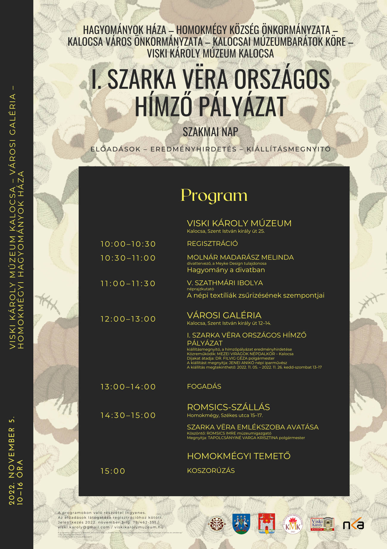 Hagyományok Háza – Homokmégy Község Önkormányzata – Kalocsa Város Önkormányzata – Kalocsai Múzeumbarátok Köre – Viski Károly Múzeum Kalocsa I. Szarka Vëra Országos Hímző pályázat Szakmai nap Előadások – Eredményhirdetés – Kiállításmegnyitó 2022. november 5. 10—16 óra Viski Károly Múzeum Kalocsa – Városi Galéria – Homokmégyi Hagyományok Háza Viski Károly Múzeum Kalocsa, Szent István király út 25. 10:00–10:30 Regisztráció 10:30–11:00 MOLNÁR MADARÁSZ MELINDA divattervező, a Meyke Design tulajdonosa Hagyomány a divatban 11:00–11:30 V. Szathmári Ibolya néprajzkutató A népi textíliák zsűrizésének szempontjai Városi Galéria Kalocsa, Szent István király út 12–14. 12:00–13:00 I. Szarka Vëra országos hímző pályázat kiállításmegnyitó, a hímzőpályázat eredményhirdetése Közreműködik: MEZEI VIRÁGOK NÉPDALKÖR – Kalocsa Díjakat átadja: DR. FILVIG GÉZA polgármester A kiállítást megnyitja: JENEI ANIKÓ népi iparművész A kiállítás megtekinthető: 2022. 11. 05. – 2022. 11. 26. kedd-szombat 13–17 13:00–14:00 Fogadás Romsics-szállás Homokmégy, Székes utca 15–17. 14:30–15:00 Szarka Vëra emlékszoba avatása Köszöntő: ROMSICS IMRE múzeumigazgató Megnyitja: TAPOLCSÁNYINÉ VARGA KRISZTINA polgármester Homokmégyi temető 15:00 Koszorúzás A programokon való részvétel ingyenes. Az előadások látogatása regisztrációhoz kötött. Jelentkezés 2022. november 3-ig: 78/462-351 / viski.karoly@gmail.com / viskikarolymuzeum.hu A programot támogatta a Nemzeti Kulturális Alap a „Szarka Vëra országos hímzőpályázat eredményhirdetése, kiállítás és emléknap” című pályázat keretében. F.k.: Romsics Imre múzeumigazgató