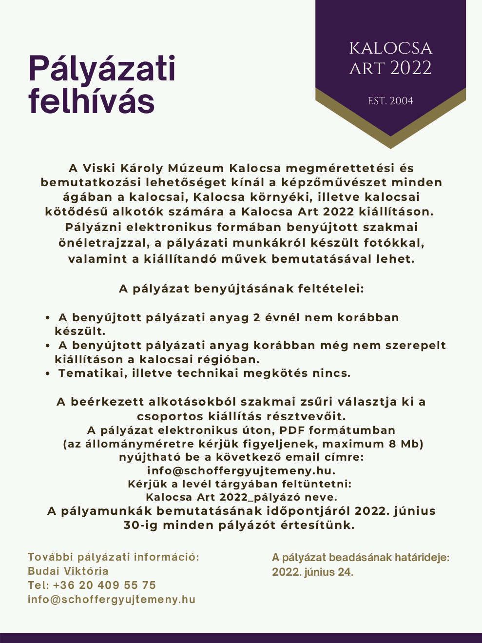 Pályázati felhívás Kalocsa Art 2022 A Viski Károly Múzeum Kalocsa megmérettetési és bemutatkozási lehetőséget kínál a képzőművészet minden ágában a kalocsai, Kalocsa környéki, illetve kalocsai kötődésű alkotók számára a Kalocsa Art 2022 kiállításon.  Pályázni elektronikus formában benyújtott szakmai önéletrajzzal, a pályázati munkákról készült fotókkal, valamint a kiállítandó művek bemutatásával lehet.  A pályázat benyújtásának feltételei: •	A benyújtott pályázati anyag 2 évnél nem korábban készült. •	A benyújtott pályázati anyag korábban még nem szerepelt kiállításon a kalocsai régióban. •	Tematikai, illetve technikai megkötés nincs. •	A pályázat beadásának határideje: 2022. június 24. A beérkezett alkotásokból szakmai zsűri választja ki a csoportos kiállítás résztvevőit. A pályázat elektronikus úton, PDF formátumban (az állományméretre kérjük figyeljenek, maximum 8 Mb) nyújtható be a következő email címre: info@schoffergyujtemeny.hu. Kérjük a levél tárgyában feltüntetni: Kalocsa Art 2022_pályázó neve. A pályamunkák bemutatásának időpontjáról 2022. június 30-ig minden pályázót értesítünk.   További pályázati információ: Budai Viktória Tel: +36 20 49 55 75 info@schoffergyujtemeny.hu  Az időpontok megváltoztatásának jogát a kiíró fenntartja.