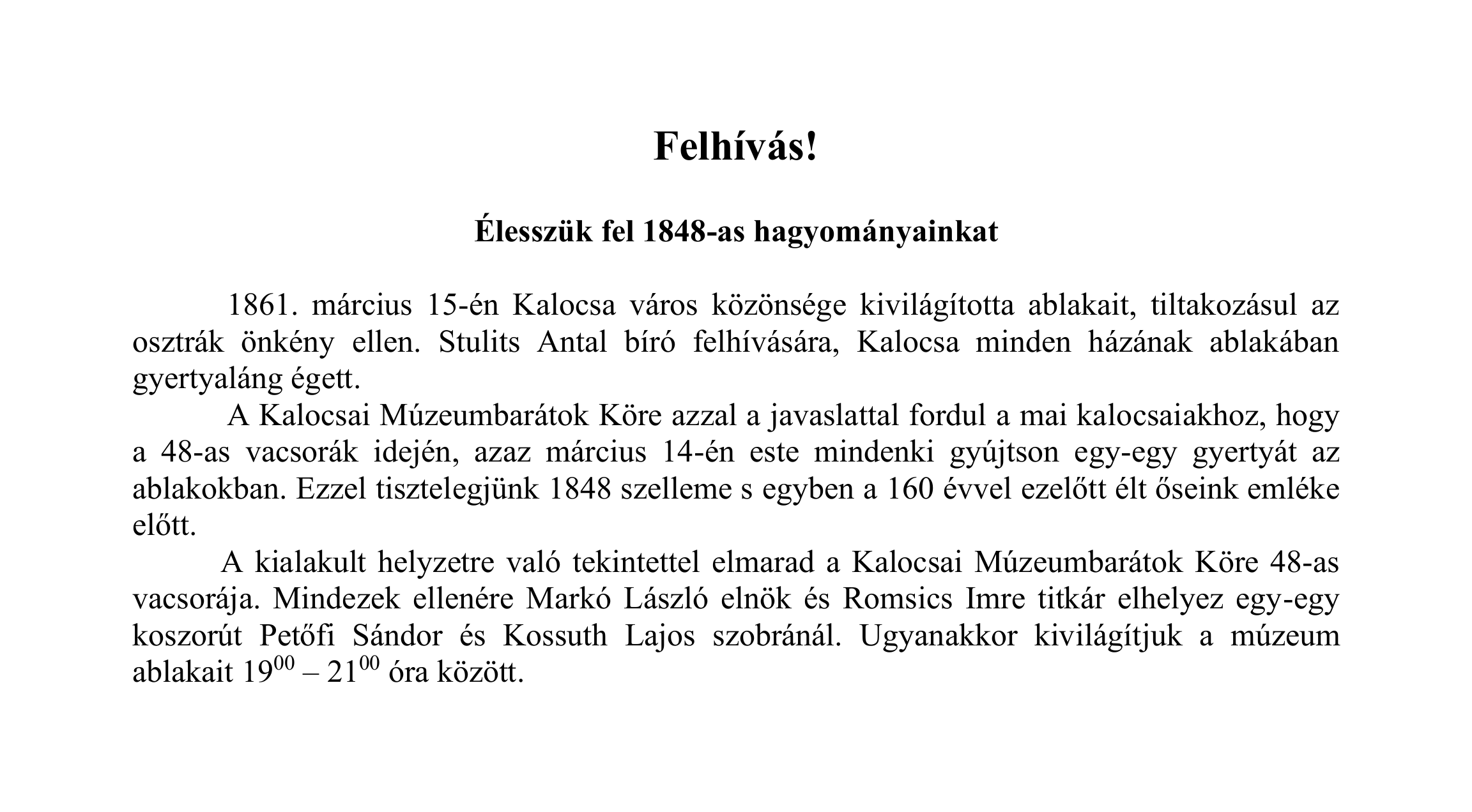 Felhívás!  Élesszük fel 1848-as hagyományainkat  1861. március 15-én Kalocsa város közönsége kivilágította ablakait, tiltakozásul az osztrák önkény ellen. Stulits Antal bíró felhívására, Kalocsa minden házának ablakában gyertyaláng égett. A Kalocsai Múzeumbarátok Köre azzal a javaslattal fordul a mai kalocsaiakhoz, hogy a 48-as vacsorák idején, azaz március 14-én este mindenki gyújtson egy-egy gyertyát az ablakokban. Ezzel tisztelegjünk 1848 szelleme s egyben a 160 évvel ezelőtt élt őseink emléke előtt. A kialakult helyzetre való tekintettel elmarad a Kalocsai Múzeumbarátok Köre 48-as vacsorája. Mindezek ellenére Markó László elnök és Romsics Imre titkár elhelyez egy-egy koszorút Petőfi Sándor és Kossuth Lajos szobránál. Ugyanakkor kivilágítjuk a múzeum ablakait 1900 – 2100 óra között.