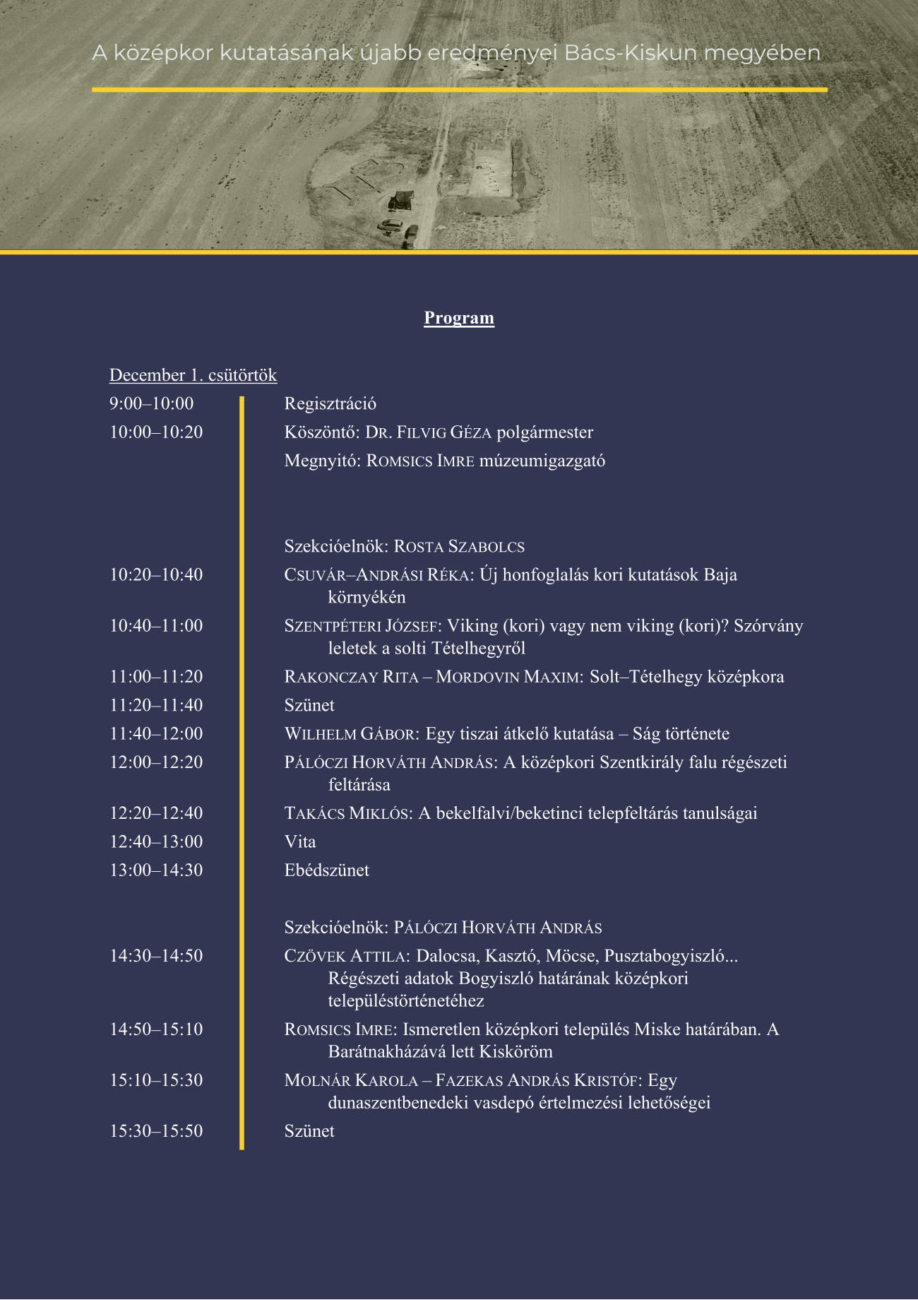 Program  December 1. csütörtök 9:00–10:00 Regisztráció 10:00–10:20 Köszöntő: DR. FILVIG GÉZA polgármester  Megnyitó: ROMSICS IMRE múzeumigazgató    Szekcióelnök: ROSTA SZABOLCS  10:20–10:40 CSUVÁR–ANDRÁSI RÉKA: Új honfoglalás kori kutatások Baja környékén 10:40–11:00 SZENTPÉTERI JÓZSEF: Viking (kori) vagy nem viking (kori)? Szórvány leletek a solti Tételhegyről 11:00–11:20 RAKONCZAY RITA – MORDOVIN MAXIM: Solt–Tételhegy középkora 11:20–11:40 Szünet 11:40–12:00 WILHELM GÁBOR: Egy tiszai átkelő kutatása – Ság története 12:00–12:20 PÁLÓCZI HORVÁTH ANDRÁS: A középkori Szentkirály falu régészeti feltárása 12:20–12:40 TAKÁCS MIKLÓS: A bekelfalvi/beketinci telepfeltárás tanulságai 12:40–13:00 Vita 13:00–14:30 Ebédszünet   Szekcióelnök: PÁLÓCZI HORVÁTH ANDRÁS 14:30–14:50 CZÖVEK ATTILA: Dalocsa, Kasztó, Möcse, Pusztabogyiszló... Régészeti adatok Bogyiszló határának középkori településtörténetéhez 14:50–15:10 ROMSICS IMRE: Ismeretlen középkori település Miske határában. A Barátnakházává lett Kisköröm 15:10–15:30 MOLNÁR KAROLA – FAZEKAS ANDRÁS KRISTÓF: Egy dunaszentbenedeki vasdepó értelmezési lehetőségei 15:30–15:50 Szünet 