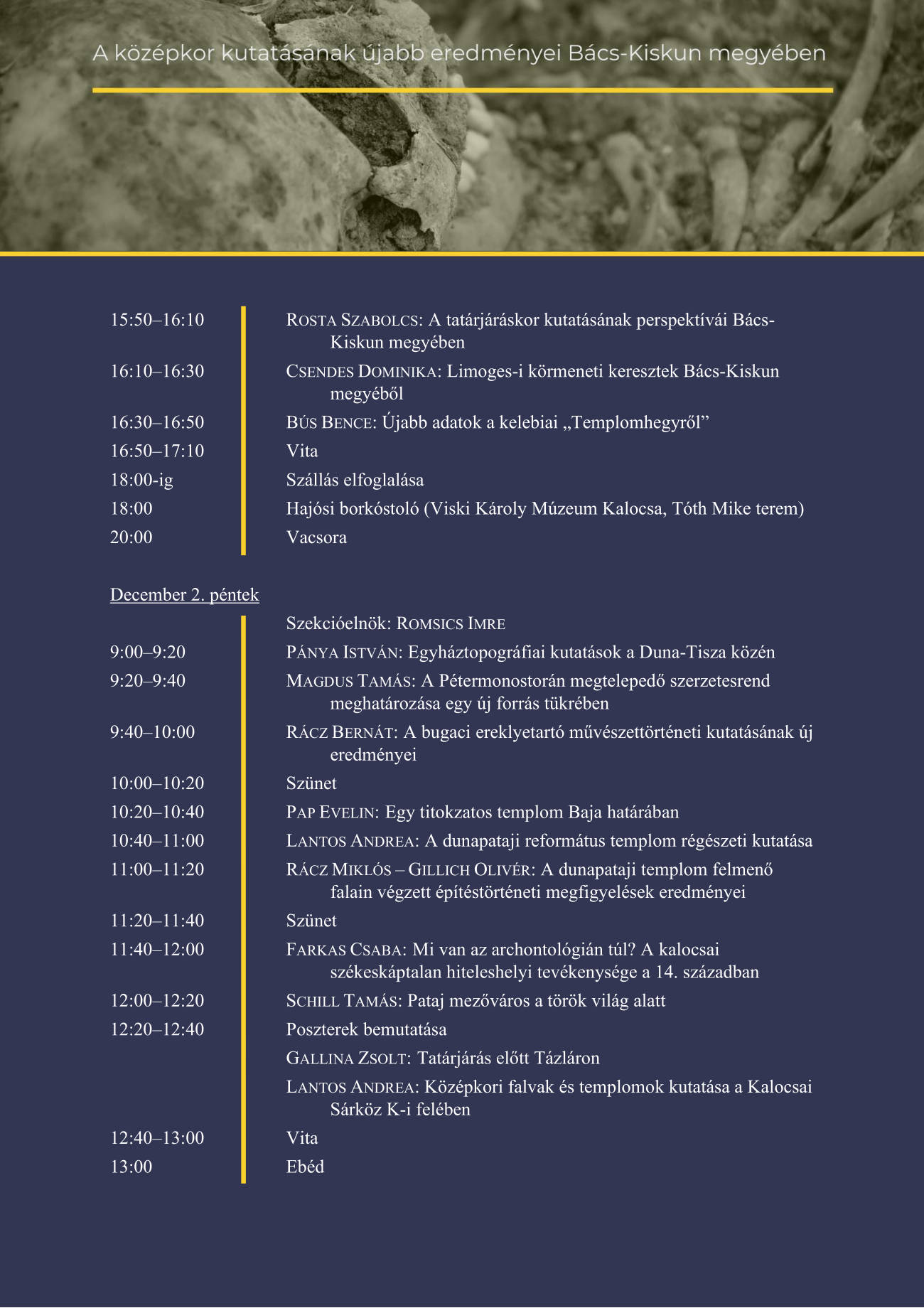 15:50–16:10 ROSTA SZABOLCS: A tatárjáráskor kutatásának perspektívái Bács-Kiskun megyében 16:10–16:30 CSENDES DOMINIKA: Limoges-i körmeneti keresztek Bács-Kiskun megyéből 16:30–16:50 BÚS BENCE: Újabb adatok a kelebiai „Templomhegyről” 16:50–17:10 Vita 18:00-ig Szállás elfoglalása 18:00 Hajósi borkóstoló (Viski Károly Múzeum Kalocsa, Tóth Mike terem) 20:00 Vacsora  December 2. péntek  Szekcióelnök: ROMSICS IMRE 9:00–9:20 PÁNYA ISTVÁN: Egyháztopográfiai kutatások a Duna-Tisza közén 9:20–9:40 MAGDUS TAMÁS: A Pétermonostorán megtelepedő szerzetesrend meghatározása egy új forrás tükrében 9:40–10:00 RÁCZ BERNÁT: A bugaci ereklyetartó művészettörténeti kutatásának új eredményei 10:00–10:20 Szünet 10:20–10:40 PAP EVELIN: Egy titokzatos templom Baja határában 10:40–11:00 LANTOS ANDREA: A dunapataji református templom régészeti kutatása 11:00–11:20 RÁCZ MIKLÓS – GILLICH OLIVÉR: A dunapataji templom felmenő falain végzett építéstörténeti megfigyelések eredményei 11:20–11:40 Szünet 11:40–12:00 FARKAS CSABA: Mi van az archontológián túl? A kalocsai székeskáptalan hiteleshelyi tevékenysége a 14. században 12:00–12:20 SCHILL TAMÁS: Pataj mezőváros a török világ alatt 12:20–12:40 Poszterek bemutatása  GALLINA ZSOLT: Tatárjárás előtt Tázláron  LANTOS ANDREA: Középkori falvak és templomok kutatása a Kalocsai Sárköz K-i felében 12:40–13:00 Vita 13:00 Ebéd 