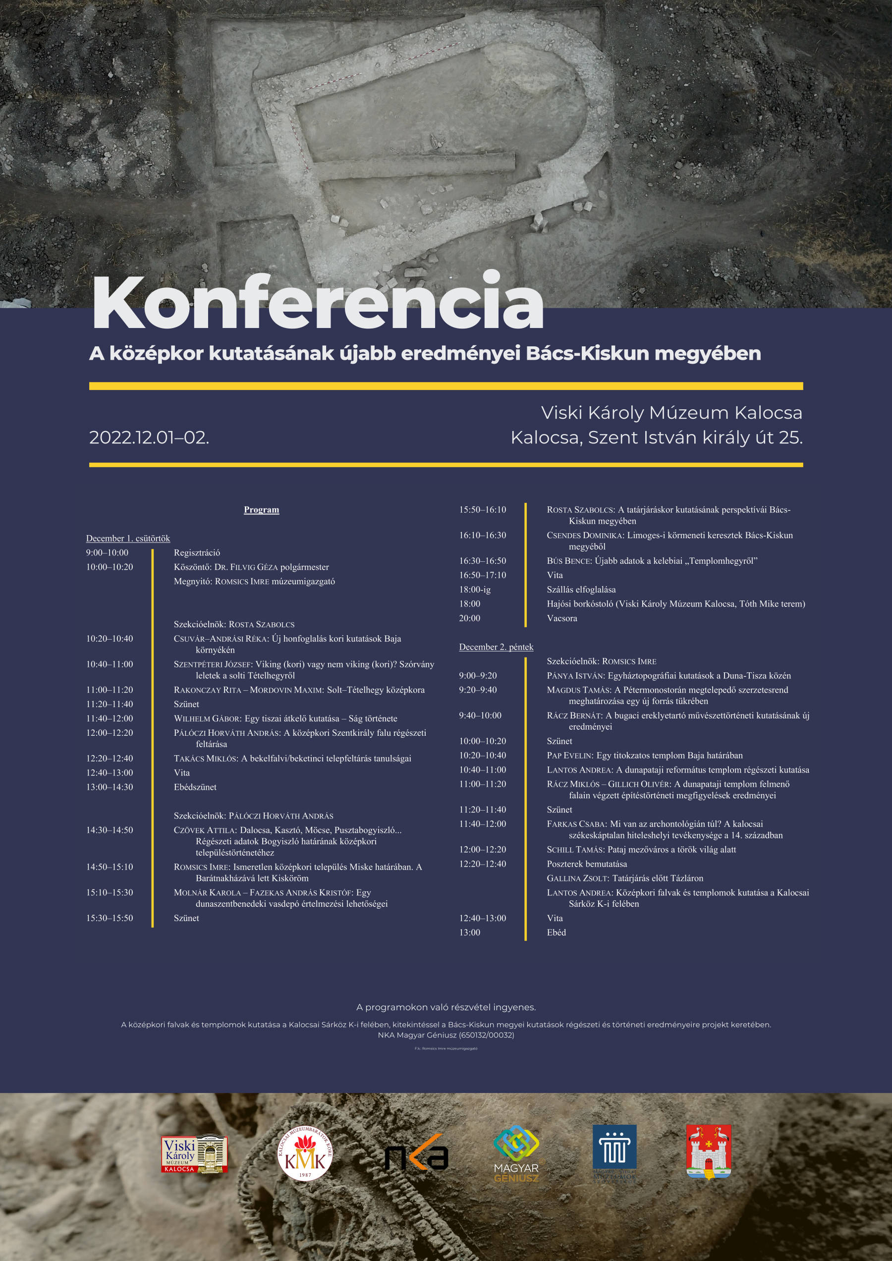 Konferencia A középkor kutatásának újabb eredményei Bács-Kiskun megyében Viski Károly Múzeum Kalocsa Kalocsa, Szent István király út 25. 2022.12.01–02. A programokon való részvétel ingyenes. A középkori falvak és templomok kutatása a Kalocsai Sárköz K-i felében, kitekintéssel a Bács-Kiskun megyei kutatások régészeti és történeti eredményeire projekt keretében. NKA Magyar Géniusz (650132/00032) F.k.: Romsics Imre múzeumigazgató