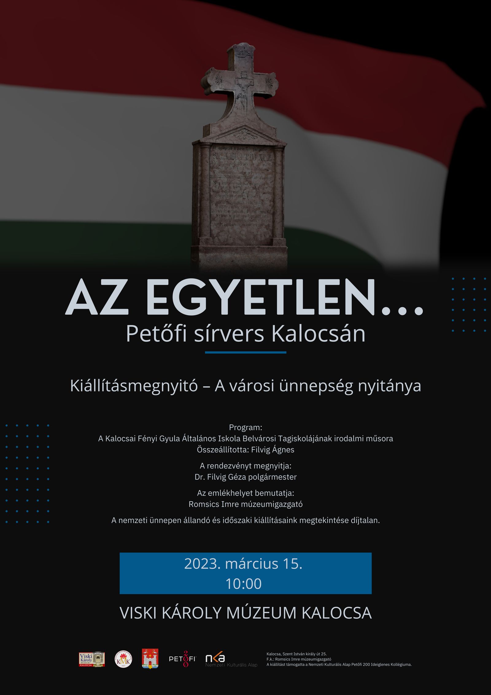 Az egyetlen... Petőfi sírvers Kalocsán Kiállításmegnyitó – A városi ünnepség nyitánya Program: A Kalocsai Fényi Gyula Általános Iskola Belvárosi Tagiskolájának irodalmi műsora Összeállította: Filvig Ágnes A rendezvényt megnyitja: Dr. Filvig Géza polgármester Az emlékhelyet bemutatja: Romsics Imre múzeumigazgató A nemzeti ünnepen állandó és időszaki kiállításaink megtekintése díjtalan. 2023. március 15. 10:00 Viski Károly Múzeum Kalocsa Kalocsa, Szent István király út 25. F.k.: Romsics Imre múzeumigazgató A kiállítást támogatta a Nemzeti Kulturális Alap Petőfi 200 Ideiglenes Kollégiuma.