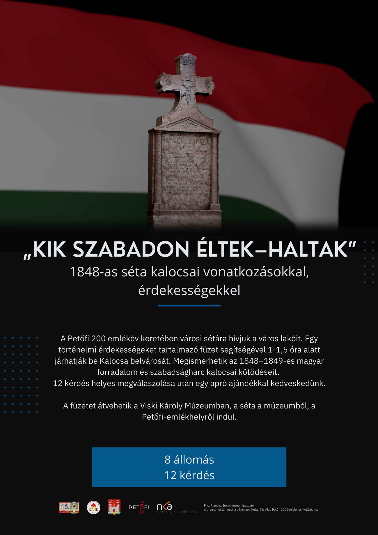 „Kik szabadon éltek–haltak” 1848-as séta kalocsai vonatkozásokkal, érdekességekkel A Petőfi 200 emlékév keretében városi sétára hívjuk a város lakóit. Egy történelmi érdekességeket tartalmazó füzet segítségével 1-1,5 óra alatt járhatják be Kalocsa belvárosát. Megismerhetik az 1848–1849-es magyar forradalom és szabadságharc kalocsai kötődéseit. 12 kérdés helyes megválaszolása után egy apró ajándékkal kedveskedünk. A füzetet átvehetik a Viski Károly Múzeumban, a séta a múzeumból, a Petőfi-emlékhelyről indul. 8 állomás 12 kérdés F.k.: Romsics Imre múzeumigazgató A programot támogatta a Nemzeti Kulturális Alap Petőfi 200 Ideiglenes Kollégiuma.