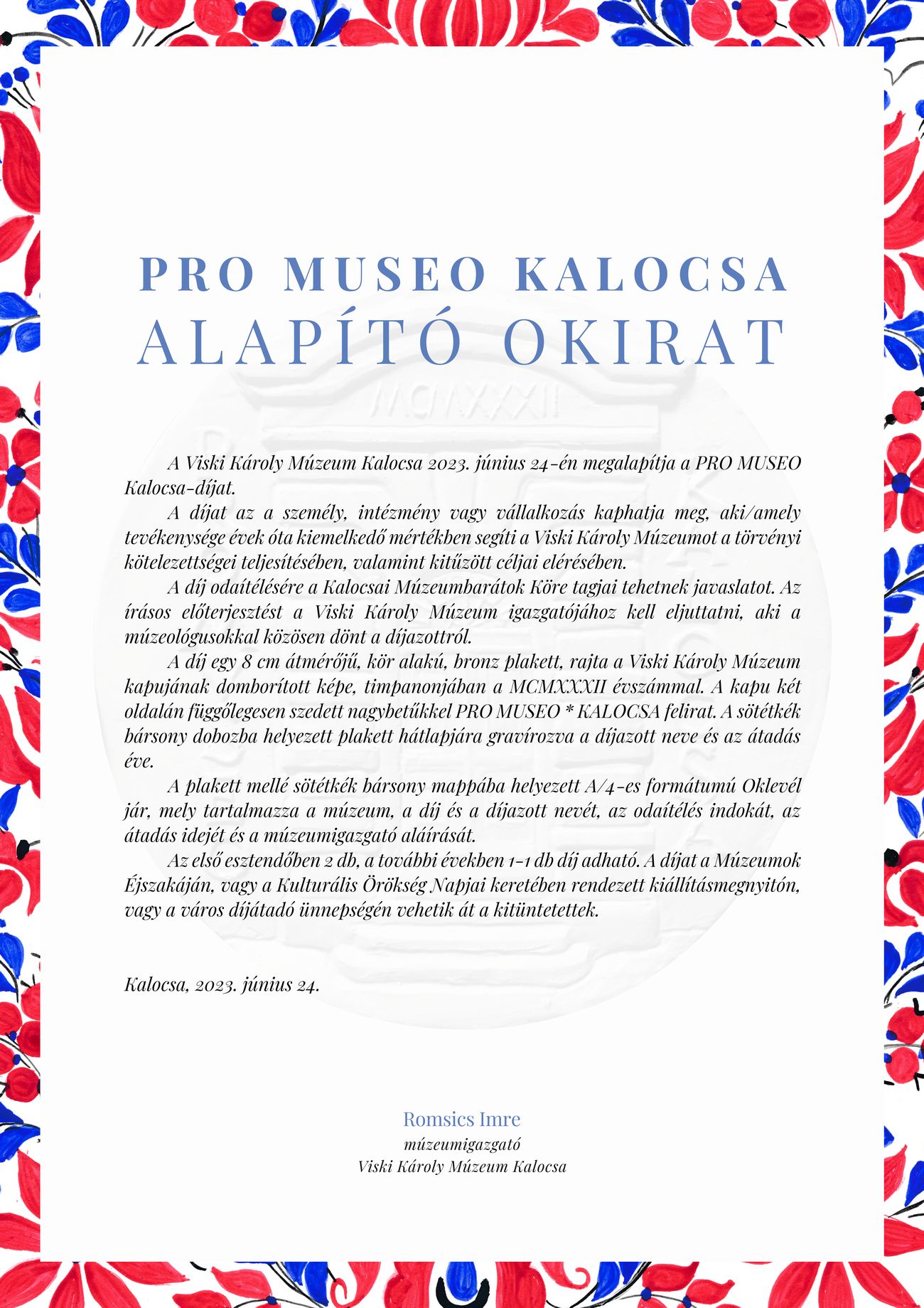 PRO MUSEO Kalocsa Alapító Okirat A Viski Károly Múzeum Kalocsa 2023. június 24-én megalapítja a PRO MUSEO Kalocsa-díjat. A díjat az a személy, intézmény vagy vállalkozás kaphatja meg, aki/amely tevékenysége évek óta kiemelkedő mértékben segíti a Viski Károly Múzeumot a törvényi kötelezettségei teljesítésében, valamint kitűzött céljai elérésében. A díj odaítélésére a Kalocsai Múzeumbarátok Köre tagjai tehetnek javaslatot. Az írásos előterjesztést a Viski Károly Múzeum igazgatójához kell eljuttatni, aki a múzeológusokkal közösen dönt a díjazottról. A díj egy 8 cm átmérőjű, kör alakú, bronz plakett, rajta a Viski Károly Múzeum kapujának domborított képe, timpanonjában a MCMXXXII évszámmal. A kapu két oldalán függőlegesen szedett nagybetűkkel PRO MUSEO * KALOCSA felirat. A sötétkék bársony dobozba helyezett plakett hátlapjára gravírozva a díjazott neve és az átadás éve. A plakett mellé sötétkék bársony mappába helyezett A/4-es formátumú Oklevél jár, mely tartalmazza a múzeum, a díj és a díjazott nevét, az odaítélés indokát, az átadás idejét és a múzeumigazgató aláírását. Az első esztendőben 2 db, a további években 1-1 db díj adható. A díjat a Múzeumok Éjszakáján, vagy a Kulturális Örökség Napjai keretében rendezett kiállításmegnyitón, vagy a város díjátadó ünnepségén vehetik át a kitüntetettek. Kalocsa, 2023. június 24. Romsics Imre múzeumigazgató Viski Károly Múzeum Kalocsa