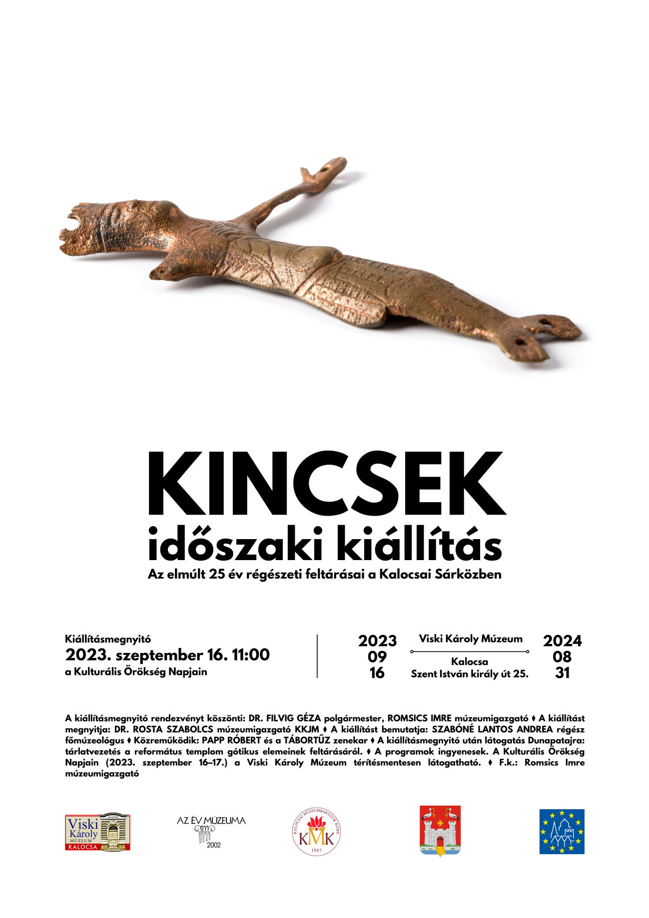 Kiállításmegnyitó 2023. szeptember 16. 11:00 a Kulturális Örökség Napjain A kiállításmegnyitó rendezvényt köszönti: DR. FILVIG GÉZA polgármester, ROMSICS IMRE múzeumigazgató ⧫ A kiállítást megnyitja: DR. ROSTA SZABOLCS múzeumigazgató KKJM ⧫ A kiállítást bemutatja: SZABÓNÉ LANTOS ANDREA régész főmúzeológus ⧫ Közreműködik: PAPP RÓBERT és a TÁBORTŰZ zenekar ⧫ A kiállításmegnyitó után látogatás Dunapatajra: tárlatvezetés a református templom gótikus elemeinek feltárásáról. ⧫ A programok ingyenesek. A Kulturális Örökség Napjain (2023. szeptember 16–17.) a Viski Károly Múzeum térítésmentesen látogatható. ⧫ F.k.: Romsics Imre múzeumigazgató KINCSEK időszaki kiállítás Az elmúlt 25 év régészeti feltárásai a Kalocsai Sárközben Kalocsa Szent István király út 25. Viski Károly Múzeum 2023 09 16 2024 08 31