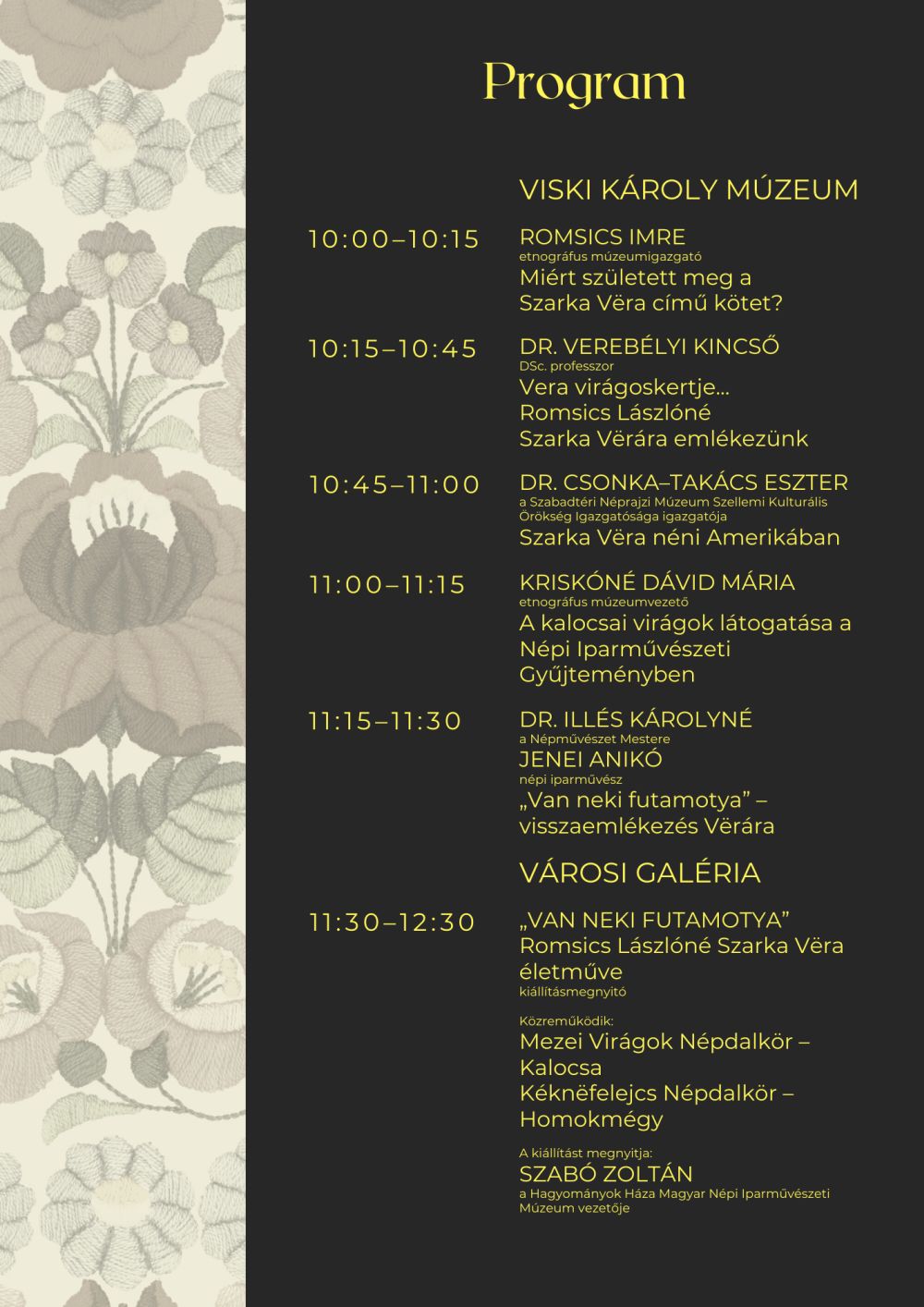 Program Viski Károly Múzeum 10:00–10:15 ROMSICS IMRE etnográfus múzeumigazgató Miért született meg a Szarka Vëra című kötet? 10:15–10:45 DR. VEREBÉLYI KINCSŐ DSc. professzor Vera virágoskertje... Romsics Lászlóné Szarka Vërára emlékezünk 10:45–11:00 DR. CSONKA–TAKÁCS ESZTER a Szabadtéri Néprajzi Múzeum Szellemi Kulturális Örökség Igazgatósága igazgatója Szarka Vëra néni Amerikában 11:00–11:15 KRISKÓNÉ DÁVID MÁRIA etnográfus múzeumvezető A kalocsai virágok látogatása a Népi Iparművészeti Gyűjteményben 11:15–11:30 DR. ILLÉS KÁROLYNÉ a Népművészet Mestere JENEI ANIKÓ népi iparművész „Van neki futamotya” – visszaemlékezés Vërára Városi Galéria 11:30–12:30 „VAN NEKI FUTAMOTYA” Romsics Lászlóné Szarka Vëra életműve kiállításmegnyitó  Közreműködik: Mezei Virágok Népdalkör – Kalocsa Kéknëfelejcs Népdalkör – Homokmégy  A kiállítást megnyitja: SZABÓ ZOLTÁN a Hagyományok Háza Magyar Népi Iparművészeti Múzeum vezetője