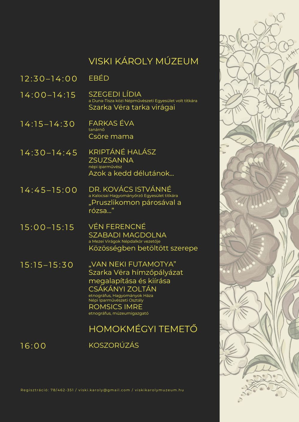 Viski Károly Múzeum 12:30–14:00 EBÉD 14:00–14:15 SZEGEDI LÍDIA a Duna-Tisza közi Népművészeti Egyesület volt titkára Szarka Vëra tarka virágai 14:15–14:30 FARKAS ÉVA tanárnő Csöre mama 14:30–14:45 KRIPTÁNÉ HALÁSZ ZSUZSANNA népi iparművész Azok a kedd délutánok... 14:45–15:00 DR. KOVÁCS ISTVÁNNÉ a Kalocsai Hagyományőrző Egyesület titkára „Pruszlikomon párosával a rózsa...” 15:00–15:15 VÉN FERENCNÉ SZABADI MAGDOLNA a Mezei Virágok Népdalkör vezetője Közösségben betöltött szerepe 15:15–15:30 „VAN NEKI FUTAMOTYA” Szarka Vëra hímzőpályázat megalapítása és kiírása CSÁKÁNYI ZOLTÁN etnográfus, Hagyományok Háza Népi Iparművészeti Osztály ROMSICS IMRE etnográfus, múzeumigazgató Homokmégyi temető 16:00 KOSZORÚZÁS Regisztráció: 78/462-351 / viski.karoly@gmail.com / viskikarolymuzeum.hu