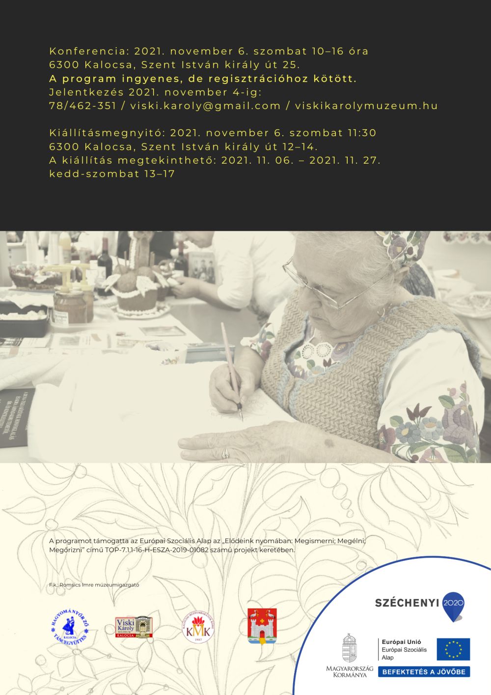 Konferencia: 2021. november 6. szombat 10–16 óra 6300 Kalocsa, Szent István király út 25. A program ingyenes, de regisztrációhoz kötött. Jelentkezés 2021. november 4-ig: 78/462-351 / viski.karoly@gmail.com / viskikarolymuzeum.hu  Kiállításmegnyitó: 2021. november 6. szombat 11:30 6300 Kalocsa, Szent István király út 12–14. A kiállítás megtekinthető: 2021. 11. 06. – 2021. 11. 27. kedd-szombat 13–17 A programot támogatta az Európai Szociális Alap az „Elődeink nyomában: Megismerni; Megélni; Megőrizni” című TOP-7.1.1-16-H-ESZA-2019-01082 számú projekt keretében.    F.k.: Romsics Imre múzeumigazgató