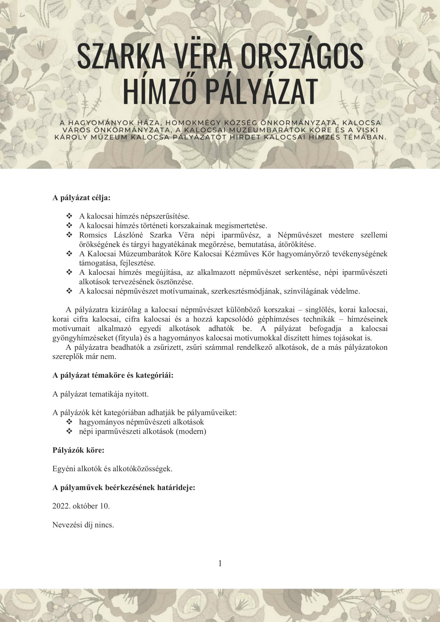 Szarka Vёra országos hímző pályázat  A Hagyományok Háza, Homokmégy Község Önkormányzata, Kalocsa Város Önkormányzata, a Kalocsai Múzeumbarátok Köre és a Viski Károly Múzeum Kalocsa pályázatot hirdet kalocsai hímzés témában.  A pályázat célja:  	A kalocsai hímzés népszerűsítése. 	A kalocsai hímzés történeti korszakainak megismertetése. 	Romsics Lászlóné Szarka Vёra népi iparművész, a Népművészet mestere szellemi örökségének és tárgyi hagyatékának megőrzése, bemutatása, átörökítése. 	A Kalocsai Múzeumbarátok Köre Kalocsai Kézműves Kör hagyományőrző tevékenységének támogatása, fejlesztése. 	A kalocsai hímzés megújítása, az alkalmazott népművészet serkentése, népi iparművészeti alkotások tervezésének ösztönzése. 	A kalocsai népművészet motívumainak, szerkesztésmódjának, színvilágának védelme.  A pályázatra kizárólag a kalocsai népművészet különböző korszakai – singlölés, korai kalocsai, korai cifra kalocsai, cifra kalocsai és a hozzá kapcsolódó géphímzéses technikák – hímzéseinek motívumait alkalmazó egyedi alkotások adhatók be. A pályázat befogadja a kalocsai gyöngyhímzéseket (fityula) és a hagyományos kalocsai motívumokkal díszített hímes tojásokat is. A pályázatra beadhatók a zsűrizett, zsűri számmal rendelkező alkotások, de a más pályázatokon szereplők már nem.  A pályázat témaköre és kategóriái:  A pályázat tematikája nyitott.  A pályázók két kategóriában adhatják be pályaműveiket: 	hagyományos népművészeti alkotások 	népi iparművészeti alkotások (modern)  Pályázók köre:  Egyéni alkotók és alkotóközösségek.  A pályaművek beérkezésének határideje:  2022. október 10.  Nevezési díj nincs.